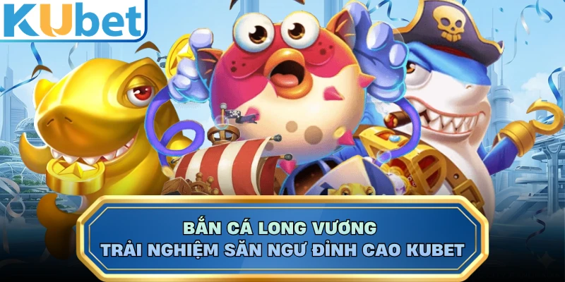 Bắn Cá Long Vương - Trải Nghiệm Săn Ngư Đỉnh Cao KUBET